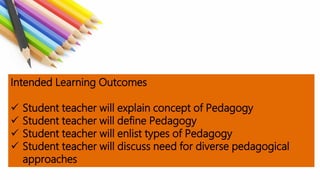Intended Learning Outcomes
 Student teacher will explain concept of Pedagogy
 Student teacher will define Pedagogy
 Student teacher will enlist types of Pedagogy
 Student teacher will discuss need for diverse pedagogical
approaches
 
