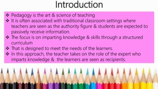 Introduction
 Pedagogy is the art & science of teaching
 It is often associated with traditional classroom settings where
teachers are seen as the authority figure & students are expected to
passively receive information.
 The focus is on imparting knowledge & skills through a structured
curriculum
 That is designed to meet the needs of the learners.
 In this approach, the teacher takes on the role of the expert who
imparts knowledge & the learners are seen as recipients.
 
