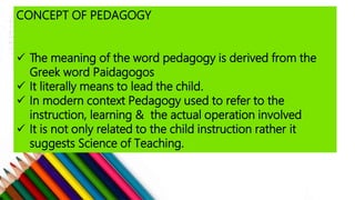CONCEPT OF PEDAGOGY
 The meaning of the word pedagogy is derived from the
Greek word Paidagogos
 It literally means to lead the child.
 In modern context Pedagogy used to refer to the
instruction, learning & the actual operation involved
 It is not only related to the child instruction rather it
suggests Science of Teaching.
 