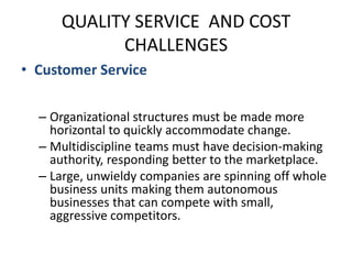 QUALITY SERVICE  AND COST CHALLENGESCustomer ServiceCompanies must quickly develop innovative products and respond quicklyOrganizational structures must be made more horizontal to quickly accommodate change.Multidiscipline teams must have decision-making authority, responding better to the marketplace.Large, unwieldy companies are spinning off whole business units making them autonomous businesses that can compete with small, aggressive competitors.