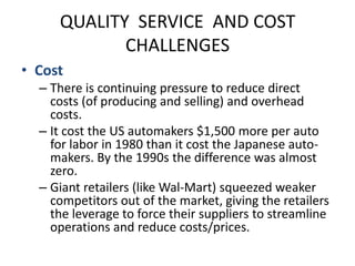 QUALITY  SERVICE  AND COST CHALLENGESCostThere is continuing pressure to reduce direct costs (of producing and selling) and overhead costs.It cost the US automakers $1,500 more per auto for labor in 1980 than it cost the Japanese auto-makers. By the 1990s the difference was almost zero.Giant retailers (like Wal-Mart) squeezed weaker competitors out of the market, giving the retailers the leverage to force their suppliers to streamline operations and reduce costs/prices.