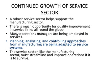CONTINUED GROWTH OF SERVICE SECTOR A robust service sector helps support the manufacturing sector.There is much opportunity for quality improvement in service firms all round the globe.Many operations managers are being employed in services.Planning, analyzing, and controlling approaches from manufacturing are being adapted to service systems.The service sector, like the manufacturing sector, must streamline and improve operations if it is to survive.