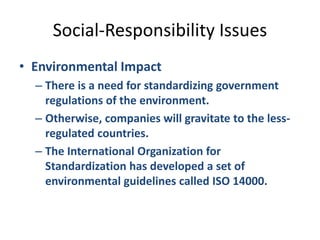 Social-Responsibility IssuesEnvironmental ImpactThere is a need for standardizing government regulations of the environment.Otherwise, companies will gravitate to the less-regulated countries.The International Organization for Standardization has developed a set of environmental guidelines called ISO 14000.