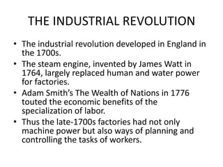 THE INDUSTRIAL REVOLUTIONThe industrial revolution developed in England in the 1700s.The steam engine, invented by James Watt in 1764, largely replaced human and water power for factories.Adam Smith’s The Wealth of Nations in 1776 touted the economic benefits of the specialization of labor.Thus the late-1700s factories had not only machine power but also ways of planning and controlling the tasks of workers.