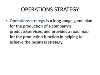 OPERATIONS STRATEGYOperations strategy is a long-range game plan for the production of a company’s products/services, and provides a road map for the production function in helping to achieve the business strategy.