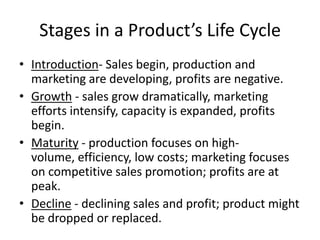 Stages in a Product’s Life CycleIntroduction- Sales begin, production and marketing are developing, profits are negative.Growth - sales grow dramatically, marketing efforts intensify, capacity is expanded, profits begin.Maturity - production focuses on high-volume, efficiency, low costs; marketing focuses on competitive sales promotion; profits are at peak.Decline - declining sales and profit; product might be dropped or replaced.