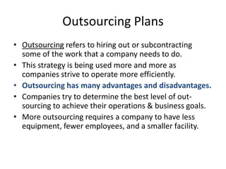 Outsourcing PlansOutsourcing refers to hiring out or subcontracting some of the work that a company needs to do.This strategy is being used more and more as companies strive to operate more efficiently.Outsourcing has many advantages and disadvantages. Companies try to determine the best level of out-sourcing to achieve their operations & business goals.More outsourcing requires a company to have less equipment, fewer employees, and a smaller facility.