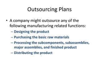 Outsourcing PlansA company might outsource any of the following manufacturing related functions:Designing the productPurchasing the basic raw materialsProcessing the subcomponents, subassemblies, major assemblies, and finished productDistributing the product