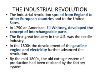 THE INDUSTRIAL REVOLUTIONThe industrial revolution spread from England to other European countries and to the United Sates.In 1790 an American, Eli Whitney, developed the concept of interchangeable parts.The first great industry in the U.S. was the textile industry.In the 1800s the development of the gasoline engine and electricity further advanced the revolution.By the mid-1800s, the old cottage system of production had been replaced by the factory system.