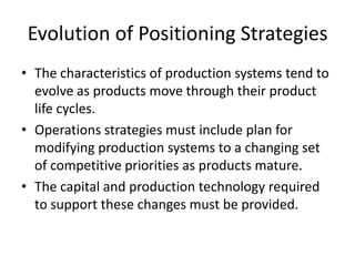 Evolution of Positioning StrategiesThe characteristics of production systems tend to evolve as products move through their product life cycles.Operations strategies must include plan for modifying production systems to a changing set of competitive priorities as products mature.The capital and production technology required to support these changes must be provided.