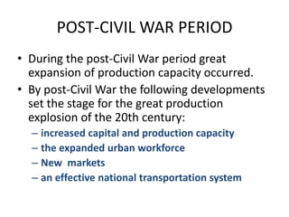 POST-CIVIL WAR PERIODDuring the post-Civil War period great expansion of production capacity occurred.By post-Civil War the following developments set the stage for the great production explosion of the 20th century:increased capital and production capacitythe expanded urban workforceNew  marketsan effective national transportation system