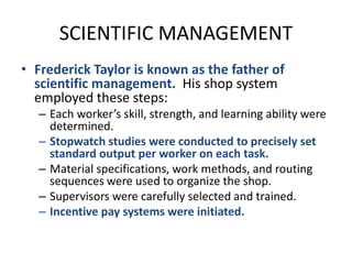 SCIENTIFIC MANAGEMENTFrederick Taylor is known as the father of scientific management.  His shop system employed these steps:Each worker’s skill, strength, and learning ability were determined.Stopwatch studies were conducted to precisely set standard output per worker on each task.Material specifications, work methods, and routing sequences were used to organize the shop.Supervisors were carefully selected and trained.Incentive pay systems were initiated.