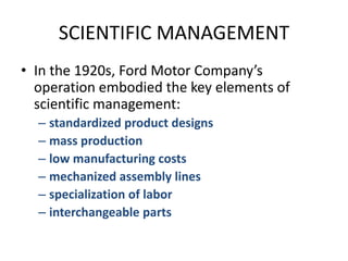 SCIENTIFIC MANAGEMENTIn the 1920s, Ford Motor Company’s operation embodied the key elements of scientific management:standardized product designsmass productionlow manufacturing costsmechanized assembly linesspecialization of laborinterchangeable parts