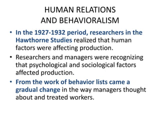 HUMAN RELATIONSAND BEHAVIORALISMIn the 1927-1932 period, researchers in the Hawthorne Studies realized that human factors were affecting production.Researchers and managers were recognizing that psychological and sociological factors affected production.From the work of behavior lists came a gradual change in the way managers thought about and treated workers.