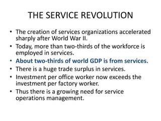 THE SERVICE REVOLUTIONThe creation of services organizations accelerated sharply after World War II.Today, more than two-thirds of the workforce is employed in services.About two-thirds of world GDP is from services.There is a huge trade surplus in services.Investment per office worker now exceeds the investment per factory worker.Thus there is a growing need for service operations management.
