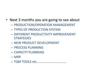 Next 3 months you are going to see aboutPRODUCTION/OPERATION MANAGEMENTTYPES OF PRODUCTION SYSTEMDIFFERENT PRODUCTIVITY IMPROVEMENT STRATEGIESNEW PRODUCT DEVELOPMENTPROCESS PLANNINGCAPACITY PLANNINGMRPTQM TOOLS etc………………………………