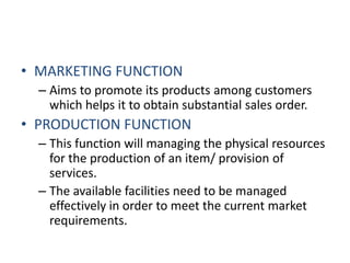MARKETING FUNCTIONAims to promote its products among customers which helps it to obtain substantial sales order.PRODUCTION FUNCTIONThis function will managing the physical resources for the production of an item/ provision of services.The available facilities need to be managed effectively in order to meet the current market requirements.  