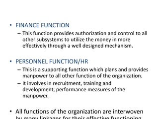 FINANCE FUNCTIONThis function provides authorization and control to all other subsystems to utilize the money in more effectively through a well designed mechanism.PERSONNEL FUNCTION/HRThis is a supporting function which plans and provides manpower to all other function of the organization.It involves in recruitment, training and development, performance measures of the manpower.All functions of the organization are interwoven by many linkages for their effective functioning.