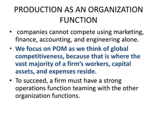 PRODUCTION AS AN ORGANIZATION FUNCTION companies cannot compete using marketing, finance, accounting, and engineering alone.We focus on POM as we think of global competitiveness, because that is where the vast majority of a firm’s workers, capital assets, and expenses reside.To succeed, a firm must have a strong operations function teaming with the other organization functions.