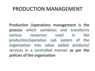 PRODUCTION MANAGEMENT	Production /operations management is the process which combines and transforms various resources used in the production/operation sub system of the organization into value added products/ services in a controlled manner as per the policies of the organization