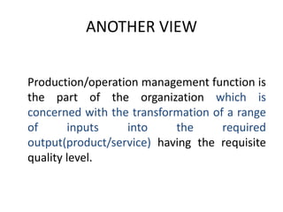 ANOTHER VIEW	Production/operation management function is the part of the organization which is concerned with the transformation of a range of inputs into the required output(product/service) having the requisite quality level.