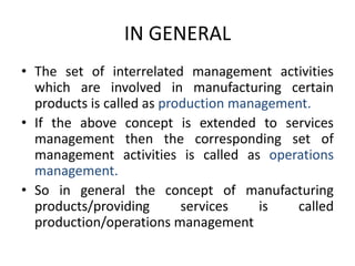 IN GENERALThe set of interrelated management activities which are involved in manufacturing certain products is called as production management.If the above concept is extended to services management then the corresponding set of management activities is called as operations management.So in general the concept of manufacturing products/providing services is called production/operations management