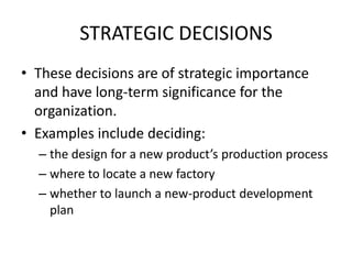 STRATEGIC DECISIONSThese decisions are of strategic importance and have long-term significance for the organization.Examples include deciding:the design for a new product’s production processwhere to locate a new factorywhether to launch a new-product development plan