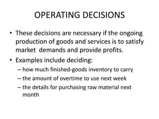 OPERATING DECISIONSThese decisions are necessary if the ongoing production of goods and services is to satisfy market  demands and provide profits.Examples include deciding:how much finished-goods inventory to carrythe amount of overtime to use next weekthe details for purchasing raw material next month