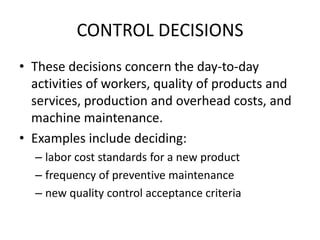 CONTROL DECISIONSThese decisions concern the day-to-day activities of workers, quality of products and services, production and overhead costs, and machine maintenance.Examples include deciding:labor cost standards for a new productfrequency of preventive maintenancenew quality control acceptance criteria