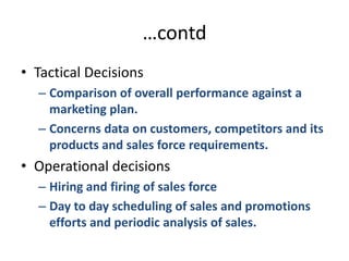 …contdTactical DecisionsComparison of overall performance against a marketing plan.Concerns data on customers, competitors and its products and sales force requirements.Operational decisionsHiring and firing of sales forceDay to day scheduling of sales and promotions efforts and periodic analysis of sales.