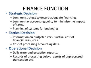 FINANCE FUNCTIONStrategic DecisionLong run strategy to ensure adequate financing .Long run tax accounting policy to minimize the impact of taxes.Planning of systems for budgetingTactical DecisionInformation on budgeted versus actual cost of financial resources.Cost of processing accounting data. Operational DecisionDaily error and exception reports.Records of processing delays reports of unprocessed transaction etc.