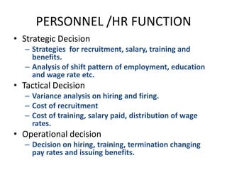 PERSONNEL /HR FUNCTIONStrategic DecisionStrategies  for recruitment, salary, training and benefits.Analysis of shift pattern of employment, education and wage rate etc.Tactical DecisionVariance analysis on hiring and firing.Cost of recruitmentCost of training, salary paid, distribution of wage rates.Operational decisionDecision on hiring, training, termination changing pay rates and issuing benefits.