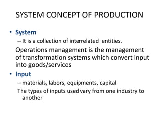 SYSTEM CONCEPT OF PRODUCTIONSystemIt is a collection of interrelated  entities.	Operations management is the management of transformation systems which convert input into goods/servicesInput materials, labors, equipments, capitalThe types of inputs used vary from one industry to another