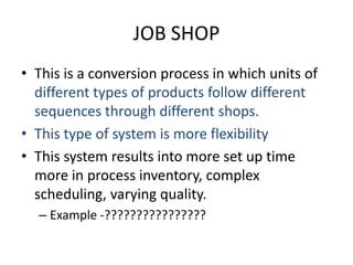 JOB SHOP This is a conversion process in which units of different types of products follow different sequences through different shops.This type of system is more flexibilityThis system results into more set up time more in process inventory, complex scheduling, varying quality.Example -????????????????
