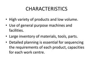 CHARACTERISTICSHigh variety of products and low volume.Use of general purpose machines and facilities.Large inventory of materials, tools, parts.Detailed planning is essential for sequencing the requirements of each product, capacities for each work centre.