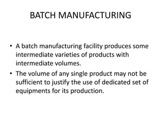 BATCH MANUFACTURINGA batch manufacturing facility produces some intermediate varieties of products with intermediate volumes.The volume of any single product may not be sufficient to justify the use of dedicated set of equipments for its production.