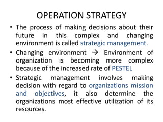 OPERATION STRATEGYThe process of making decisions about their future in this complex and changing environment is called strategic management.Changing environment  Environment of organization is becoming more complex because of the increased rate of PESTELStrategic management involves making decision with regard to organizations mission and objectives, it also determine the organizations most effective utilization of its resources.