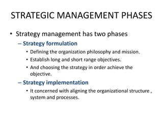 STRATEGIC MANAGEMENT PHASESStrategy management has two phasesStrategy formulationDefining the organization philosophy and mission.Establish long and short range objectives.And choosing the strategy in order achieve the objective.Strategy implementationIt concerned with aligning the organizational structure , system and processes.