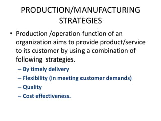 PRODUCTION/MANUFACTURING STRATEGIESProduction /operation function of an organization aims to provide product/service to its customer by using a combination of following  strategies.By timely deliveryFlexibility (in meeting customer demands)QualityCost effectiveness.