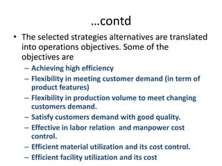…contdThe selected strategies alternatives are translated into operations objectives. Some of the objectives areAchieving high efficiencyFlexibility in meeting customer demand (in term of product features)Flexibility in production volume to meet changing customers demand.Satisfy customers demand with good quality.Effective in labor relation  and manpower cost control.Efficient material utilization and its cost control. Efficient facility utilization and its cost