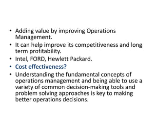Adding value by improving Operations  Management.It can help improve its competitiveness and long term profitability.Intel, FORD, Hewlett Packard.Cost effectiveness?Understanding the fundamental concepts of operations management and being able to use a variety of common decision-making tools and problem solving approaches is key to making better operations decisions.