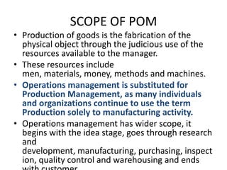 SCOPE OF POMProduction of goods is the fabrication of the physical object through the judicious use of the resources available to the manager.These resources include men, materials, money, methods and machines.Operations management is substituted for Production Management, as many individuals and organizations continue to use the term Production solely to manufacturing activity.Operations management has wider scope, it begins with the idea stage, goes through research and development, manufacturing, purchasing, inspection, quality control and warehousing and ends with customer.