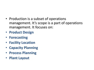Production is a subset of operations management. It’s scope is a part of operations management. It focuses on:Product DesignForecastingFacility LocationCapacity PlanningProcess PlanningPlant Layout