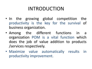 INTRODUCTIONIn the growing global competition the productivity is the key for the survival of business organization.Among the different functions in a organization POM is a vital function which does the job of value addition to products /services respectively.Maximize value automatically results in productivity improvement.