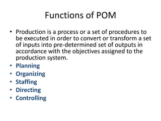 Functions of POMProduction is a process or a set of procedures to be executed in order to convert or transform a set of inputs into pre-determined set of outputs in accordance with the objectives assigned to the production system.PlanningOrganizingStaffingDirectingControlling