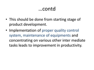 …contdThis should be done from starting stage of product development.Implementation of proper quality control system, maintenance of equipments and concentrating on various other inter mediate tasks leads to improvement in productivity.