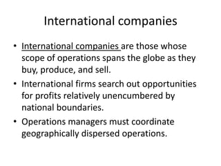 International companiesInternational companies are those whose scope of operations spans the globe as they buy, produce, and sell.International firms search out opportunities for profits relatively unencumbered by national boundaries.Operations managers must coordinate geographically dispersed operations.