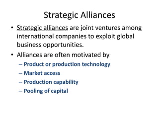 Strategic AlliancesStrategic alliances are joint ventures among international companies to exploit global business opportunities.Alliances are often motivated byProduct or production technologyMarket accessProduction capabilityPooling of capital