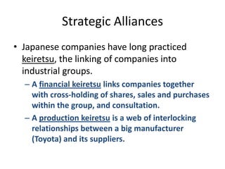 Strategic AlliancesJapanese companies have long practiced keiretsu, the linking of companies into industrial groups.A financial keiretsu links companies together with cross-holding of shares, sales and purchases within the group, and consultation.A production keiretsu is a web of interlocking relationships between a big manufacturer (Toyota) and its suppliers.
