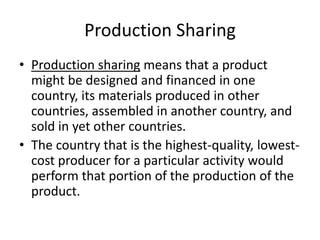 Production SharingProduction sharing means that a product might be designed and financed in one country, its materials produced in other countries, assembled in another country, and sold in yet other countries.The country that is the highest-quality, lowest-cost producer for a particular activity would perform that portion of the production of the product.